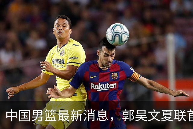 中国男篮最新消息，郭昊文夏联首秀4分3助 U17男篮世界第10名收官