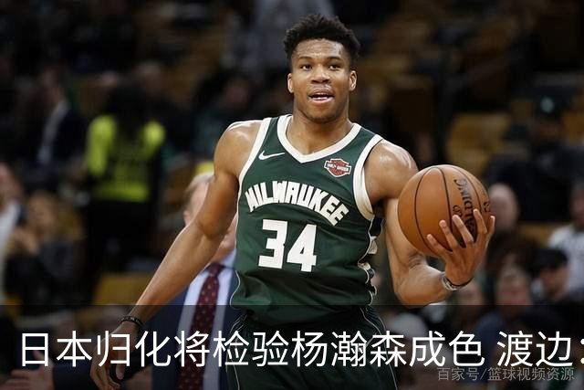 日本归化将检验杨瀚森成色 渡边：有实力击败中国男篮