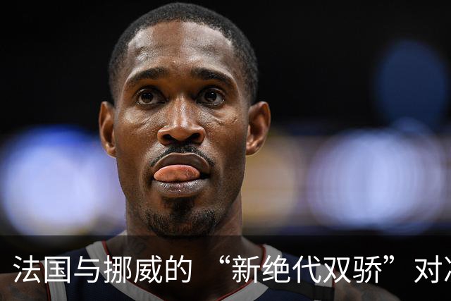 法国与挪威的 “新绝代双骄”对决成为世界杯焦点