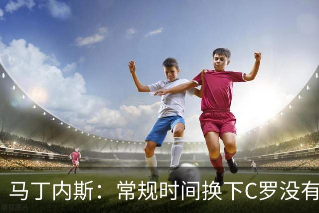 马丁内斯：常规时间换下C罗没有意义，我将带着感激和骄傲离开